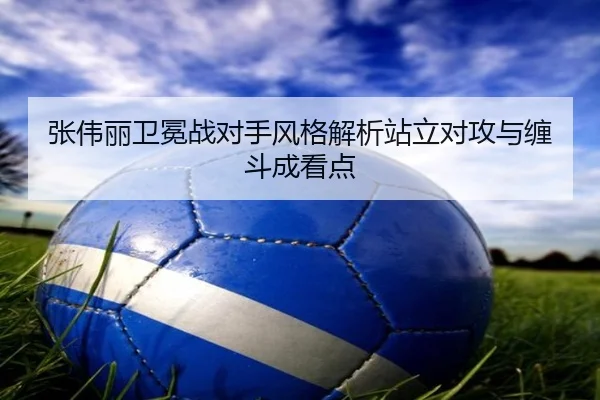 张伟丽卫冕战对手风格解析站立对攻与缠斗成看点